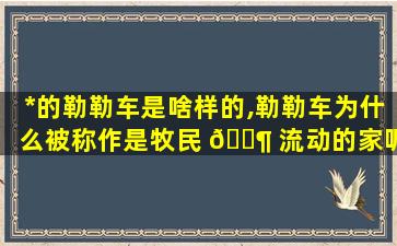 *
的勒勒车是啥样的,勒勒车为什么被称作是牧民 🐶 流动的家呢